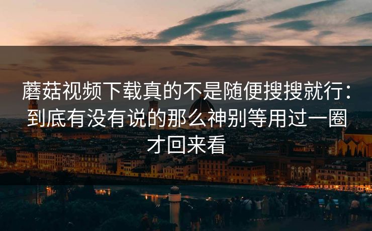 蘑菇视频下载真的不是随便搜搜就行：到底有没有说的那么神别等用过一圈才回来看